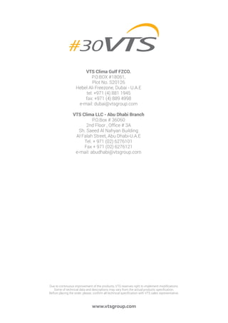 www.vtsgroup.com
VTS Clima Gulf FZCO.
P.O.BOX #18061,
Plot No. S20126
Hebel Ali Freezone, Dubai - U.A.E
tel: +971 (4) 881 1945
fax: +971 (4) 889 4998
e-mail: dubai@vtsgroup.com
VTS Clima LLC - Abu Dhabi Branch
P.O.Box # 36060
2nd Floor , Office # 3A
Sh. Saeed Al Nahyan Building
Al Falah Street, Abu Dhabi-U.A.E
Tel. + 971 (02) 6276101
Fax + 971 (02) 6276121
e-mail: abudhabi@vtsgroup.com
Due to continuous improvement of the products, VTS reserves right to implement modifications.
Some of technical data and descriptions may vary from the actual products specification.
Before placing the order, please, confirm all technical specification with VTS sales representative.
 