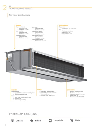02
FVS FAN COIL UNITS - GENERAL
8
COOLING COIL
Copper pipe:
•  Dimensions: 3/8” (9.52 mm)
Fin:
•  Thickness: 0.105 mm
•  Fin pitch: 10 FPI
•  Louvered type Al-fin
BLOWER:
Blower material:
•  Type: DIDW Forward Curved Centrifugal Fan
•  Material: Galvanized steel
Motor:
•  Type: Single phase capacitor type
•  Insulation: B
•  Protection grade: IP20
DRAIN TRAY:
•  Material: galvanised steel
•  Thickness: 0.8 mm
•  Insulation material: PE, 3 mm
•  Water outlet: ¾”
•  Powder coated to RAL 9002
FILTER:
•  Filter frame: Aluminum alloy
•  Material: Double layer aluminum
•  Thickness: 25 mm
•  EU-2 filter grade as per EN779
CASING
Top cover material:
•  Galvanized steel
•  Thickness: 0.8 mm
Base material:
•  Galvanized steel
•  Thickness: 0.8 mm
Side panel material:
•  Galvanized steel
•  Thickness: 0.8 mm
Back cover:
•  Galvanized steel
•  Thickness: 0.8 mm
Top cover for plenum:
•  Galvanized steel
•  Thickness: 0.8 mm
Side panel for plenum:
•  Galvanized steel
•  Thickness: 0.8 mm
Plenum box insulation:
•  6 mm closed cell foam
Hotels
TYPICAL APPLICATIONS:
Technical Specifications
 