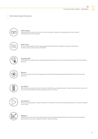 02
FVS FAN COIL UNITS - GENERAL
9
Unit Casing:
Galvanized steel casing of minimum 0.8 mm thickness. Casing is internally lined with 6mm closed
cell elastomeric foam insulation.
Drain Tray:
They are fabricated from heavy gauge galvanized steel and are insulated to prevent condensation.
Powder coated on both sides to RAL 9002.
Cooling Coils:
Fabricated from copper tubes mechanically bonded with aluminum fins and are leak tested at 350 Psig nitrogen
pressure.
Blower:
Fans are forward curved centrifugal type of double inlet, statically and dynamically balanced to ensure quiet
operation.
Air Filters:
All Units are provided with 25 mm Aluminum Mesh filter as a standard option. Filters accessible from rear end of
the unit and is easily removable by pulling out from unit frame.
Fan Motors:
Motors are single phase, 3 speed, 220-240V/1 Phase/50 Hz with internal thermal protection. EC motors available
as an option.
Options:
Double skin fan coil units with casing made of 0.8mm galvanized steel sheet and 10mm close cell insulation.
Decorative fan coil units, suitable for wall or ceiling mounting.
Technical Specifications
 