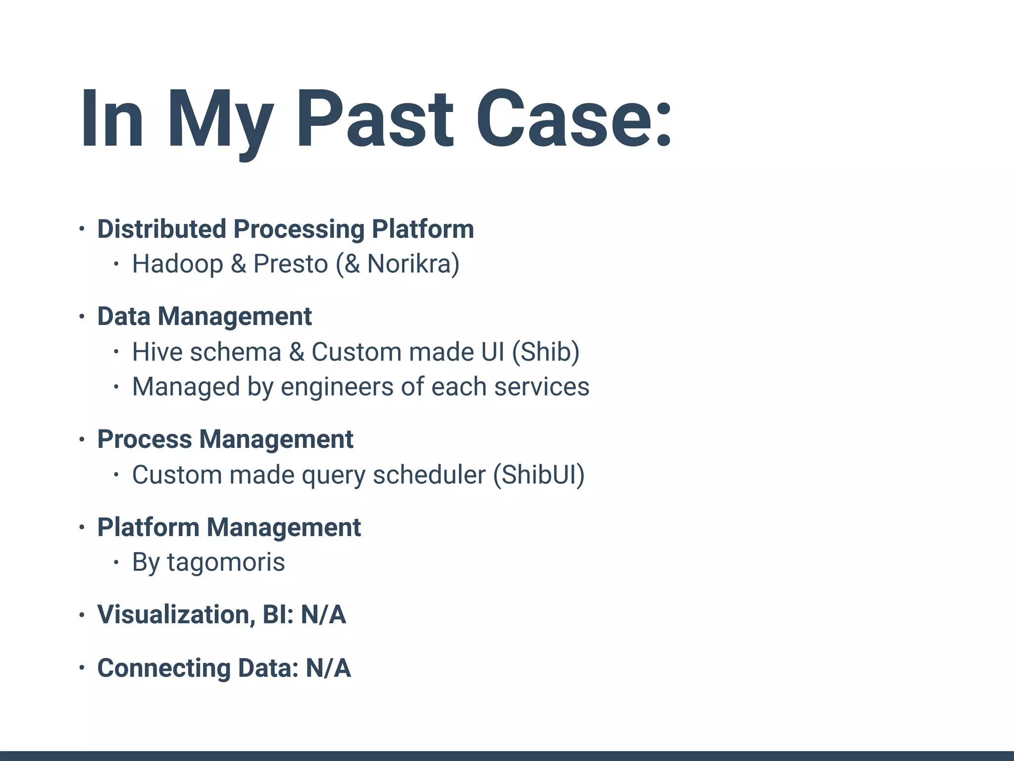 In My Past Case:
• Distributed Processing Platform
• Hadoop & Presto (& Norikra)
• Data Management
• Hive schema & Custom made UI (Shib)
• Managed by engineers of each services
• Process Management
• Custom made query scheduler (ShibUI)
• Platform Management
• By tagomoris
• Visualization, BI: N/A
• Connecting Data: N/A
 