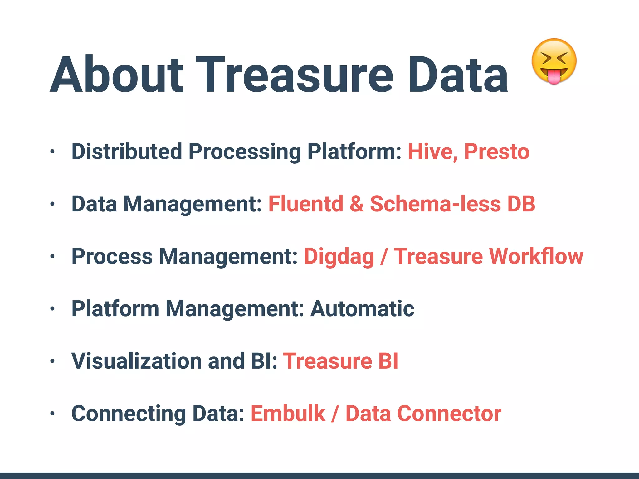 About Treasure Data
• Distributed Processing Platform: Hive, Presto
• Data Management: Fluentd & Schema-less DB
• Process Management: Digdag / Treasure Workﬂow
• Platform Management: Automatic
• Visualization and BI: Treasure BI
• Connecting Data: Embulk / Data Connector
😝
 