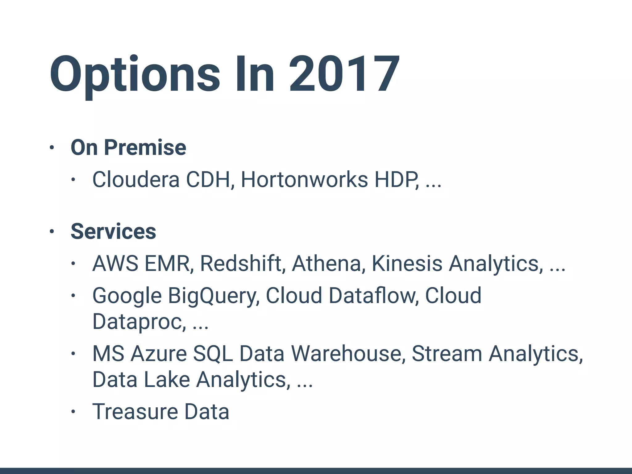 Options In 2017
• On Premise
• Cloudera CDH, Hortonworks HDP, ...
• Services
• AWS EMR, Redshift, Athena, Kinesis Analytics, ...
• Google BigQuery, Cloud Dataﬂow, Cloud
Dataproc, ...
• MS Azure SQL Data Warehouse, Stream Analytics,
Data Lake Analytics, ...
• Treasure Data
 