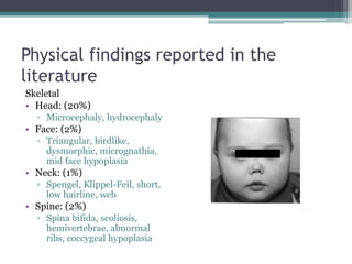 Physical findings reported in the
literature
Skeletal
• Head: (20%)
▫ Microcephaly, hydrocephaly
• Face: (2%)
▫ Triangular, birdlike,
dysmorphic, micrognathia,
mid face hypoplasia
• Neck: (1%)
▫ Spengel, Klippel-Feil, short,
low hairline, web
• Spine: (2%)
▫ Spina bifida, scoliosis,
hemivertebrae, abnormal
ribs, coccygeal hypoplasia
 