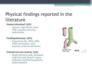 Physical findings reported in the
literature
Gastro-intestinal: (5%)
▫ Atresia, imperforate anus,
TOF, annular pancreas,
malrotation
Cardiopulmonary: (6%)
▫ Cong heart dis, PDA, ASD,
VSD, coarctation, situs
inversus, truncus arteriosus
Central nervous system: (3%)
▫ Small pituitary stalk, pitituiary
stalk int synd, absent corpus
callosum, cerebral hypoplasia,
hydrocephalus
 
