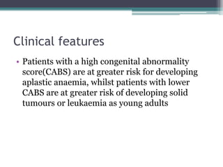 Clinical features
• Patients with a high congenital abnormality
score(CABS) are at greater risk for developing
aplastic anaemia, whilst patients with lower
CABS are at greater risk of developing solid
tumours or leukaemia as young adults
 