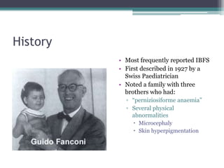 History
• Most frequently reported IBFS
• First described in 1927 by a
Swiss Paediatrician
• Noted a family with three
brothers who had:
▫ “perniziosiforme anaemia”
▫ Several physical
abnormalities
 Microcephaly
 Skin hyperpigmentation
 