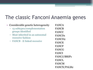 The classic Fanconi Anaemia genes
• Considerable genetic heterogeneity
▫ 13 subtypes/complementation
groups identified
▫ Most inherited in an autosomal
recessive fashion
▫ FANCB -X linked recessive
FANCA
FANCB
FANCC
FANCD1
FANCD2
FANCE
FANCF
FANCG
FANCI
FANCJ/BRIP1
FANCL
FANCM
FANCN/PALB2
 