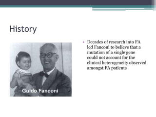 History
• Decades of research into FA
led Fanconi to believe that a
mutation of a single gene
could not account for the
clinical heterogeneity observed
amongst FA patients
 