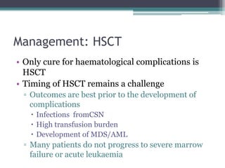 Management: HSCT
• Only cure for haematological complications is
HSCT
• Timing of HSCT remains a challenge
▫ Outcomes are best prior to the development of
complications
 Infections fromCSN
 High transfusion burden
 Development of MDS/AML
▫ Many patients do not progress to severe marrow
failure or acute leukaemia
 