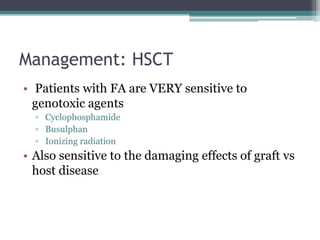 Management: HSCT
• Patients with FA are VERY sensitive to
genotoxic agents
▫ Cyclophosphamide
▫ Busulphan
▫ Ionizing radiation
• Also sensitive to the damaging effects of graft vs
host disease
 
