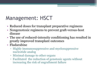 Management: HSCT
• Reduced doses for transplant preparative regimens
• Nongenotoxic regimens to prevent graft-versus-host
disease
• The use of reduced-intensity conditioning has resulted in
greatly improved transplant outcomes
• Fludarabine
▫ Highly immunosuppressive and myelosuppressive
nucleotide analog
▫ Minimal damage to other organs
▫ Facilitated the reduction of genotoxic agents without
increasing the risk of engraftment failure
 