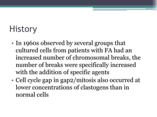 History
• In 1960s observed by several groups that
cultured cells from patients with FA had an
increased number of chromosomal breaks, the
number of breaks were specifically increased
with the addition of specific agents
• Cell cycle gap in gap2/mitosis also occurred at
lower concentrations of clastogens than in
normal cells
 