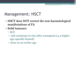 Management: HSCT
• HSCT does NOT correct the non-haematological
manifestations of FA
• Solid tumours:
▫ SCC
▫ risk continues to rise after transplant (4.4 higher
age-specific hazard)
▫ Arise at an earlier age
 