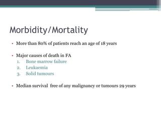 Morbidity/Mortality
• More than 80% of patients reach an age of 18 years
• Major causes of death in FA
1. Bone marrow failure
2. Leukaemia
3. Solid tumours
• Median survival free of any malignancy or tumours 29 years
 