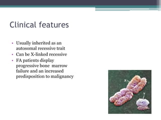 Clinical features
• Usually inherited as an
autosomal recessive trait
• Can be X-linked recessive
• FA patients display
progressive bone marrow
failure and an increased
predisposition to malignancy
 