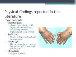 Physical findings reported in the
literature
Upper limbs 35%
• Thumbs: (35%)
▫ Absent /hypoplastic, bifid,
duplicated, rudimentary ,
attached by a thread,
triphalangeal, long, low set
• Radii: (7%)
▫ Absent or hypoplastic, absent
or weak pulse
• Hands: (5%)
▫ Flat thenar eminence, absent
first metacarpal, clinodactyly,
polydactyly
• Ulnae: (1%)
▫ Dysplastic, short
 
