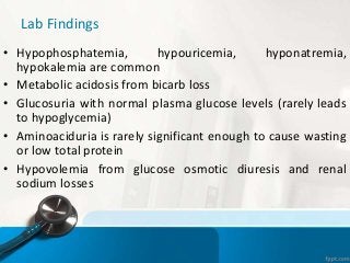 Lab Findings
• Hypophosphatemia, hypouricemia, hyponatremia,
hypokalemia are common
• Metabolic acidosis from bicarb loss
• Glucosuria with normal plasma glucose levels (rarely leads
to hypoglycemia)
• Aminoaciduria is rarely significant enough to cause wasting
or low total protein
• Hypovolemia from glucose osmotic diuresis and renal
sodium losses
 