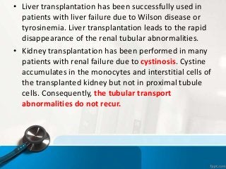 • Liver transplantation has been successfully used in
patients with liver failure due to Wilson disease or
tyrosinemia. Liver transplantation leads to the rapid
disappearance of the renal tubular abnormalities.
• Kidney transplantation has been performed in many
patients with renal failure due to cystinosis. Cystine
accumulates in the monocytes and interstitial cells of
the transplanted kidney but not in proximal tubule
cells. Consequently, the tubular transport
abnormalities do not recur.
 