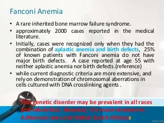 Fanconi Anemia
• A rare inherited bone marrow failure syndrome.
• approximately 2000 cases reported in the medical
literature.
• Initially, cases were recognized only when they had the
combination of aplastic anemia and birth defects, 25%
of known patients with Fanconi anemia do not have
major birth defects. A case reported at age 55 with
neither aplastic anemia nor birth defects.(reference)
• while current diagnostic criteria are more extensive, and
rely on demonstration of chromosomal aberrations in
cells cultured with DNA crosslinking agents .
This genetic disorder may be prevalent in all races
and ethnicities. However, it is most common in
Ashkenazi Jews and Native South Africans
 