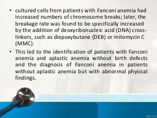• cultured cells from patients with Fanconi anemia had
increased numbers of chromosome breaks; later, the
breakage rate was found to be specifically increased
by the addition of deoxyribonucleic acid (DNA) cross-
linkers, such as diepoxybutane (DEB) or mitomycin C
(MMC).
• This led to the identification of patients with Fanconi
anemia and aplastic anemia without birth defects
and the diagnosis of Fanconi anemia in patients
without aplastic anemia but with abnormal physical
findings.
 