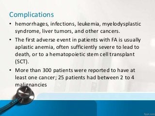 Complications
• hemorrhages, infections, leukemia, myelodysplastic
syndrome, liver tumors, and other cancers.
• The first adverse event in patients with FA is usually
aplastic anemia, often sufficiently severe to lead to
death, or to a hematopoietic stem cell transplant
(SCT).
• More than 300 patients were reported to have at
least one cancer; 25 patients had between 2 to 4
malignancies
 