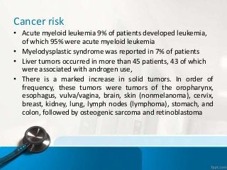 Cancer risk
• Acute myeloid leukemia 9% of patients developed leukemia,
of which 95% were acute myeloid leukemia
• Myelodysplastic syndrome was reported in 7% of patients
• Liver tumors occurred in more than 45 patients, 43 of which
were associated with androgen use,
• There is a marked increase in solid tumors. In order of
frequency, these tumors were tumors of the oropharynx,
esophagus, vulva/vagina, brain, skin (nonmelanoma), cervix,
breast, kidney, lung, lymph nodes (lymphoma), stomach, and
colon, followed by osteogenic sarcoma and retinoblastoma
 