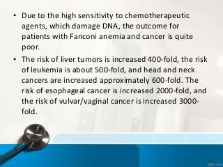 • Due to the high sensitivity to chemotherapeutic
agents, which damage DNA, the outcome for
patients with Fanconi anemia and cancer is quite
poor.
• The risk of liver tumors is increased 400-fold, the risk
of leukemia is about 500-fold, and head and neck
cancers are increased approximately 600-fold. The
risk of esophageal cancer is increased 2000-fold, and
the risk of vulvar/vaginal cancer is increased 3000-
fold.
 