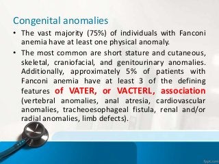Congenital anomalies
• The vast majority (75%) of individuals with Fanconi
anemia have at least one physical anomaly.
• The most common are short stature and cutaneous,
skeletal, craniofacial, and genitourinary anomalies.
Additionally, approximately 5% of patients with
Fanconi anemia have at least 3 of the defining
features of VATER, or VACTERL, association
(vertebral anomalies, anal atresia, cardiovascular
anomalies, tracheoesophageal fistula, renal and/or
radial anomalies, limb defects).
 