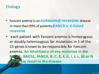 Etiology
• Fanconi anemia is an autosomal recessive disease
in more than 99% of patients (FANCB is X-linked
recessive
• each patient with Fanconi anemia is homozygous
or doubly heterozygous for mutations in 1 of the
15 genes known to be responsible for Fanconi
anemia. An inheritance of any mutation in the
BRCA1, RAD51, FANCA, B, C, E, F, G, I, J, L, M or N
gene may result in the disease
 