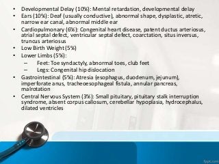 • Developmental Delay (10%): Mental retardation, developmental delay
• Ears (10%): Deaf (usually conductive), abnormal shape, dysplastic, atretic,
narrow ear canal, abnormal middle ear
• Cardiopulmonary (6%): Congenital heart disease, patent ductus arteriosus,
atrial septal defect, ventricular septal defect, coarctation, situs inversus,
truncus arteriosus
• Low Birth Weight (5%)
• Lower Limbs (5%):
– Feet: Toe syndactyly, abnormal toes, club feet
– Legs: Congenital hip dislocation
• Gastrointestinal (5%): Atresia (esophagus, duodenum, jejunum),
imperforate anus, tracheoesophageal fistula, annular pancreas,
malrotation
• Central Nervous System (3%): Small pituitary, pituitary stalk interruption
syndrome, absent corpus callosum, cerebellar hypoplasia, hydrocephalus,
dilated ventricles
 