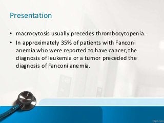 Presentation
• macrocytosis usually precedes thrombocytopenia.
• In approximately 35% of patients with Fanconi
anemia who were reported to have cancer, the
diagnosis of leukemia or a tumor preceded the
diagnosis of Fanconi anemia.
 