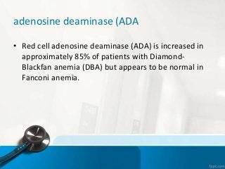adenosine deaminase (ADA
• Red cell adenosine deaminase (ADA) is increased in
approximately 85% of patients with Diamond-
Blackfan anemia (DBA) but appears to be normal in
Fanconi anemia.
 