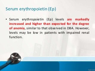 Serum erythropoietin (Ep)
• Serum erythropoietin (Ep) levels are markedly
increased and higher than expected for the degree
of anemia, similar to that observed in DBA. However,
levels may be low in patients with impaired renal
function.
 