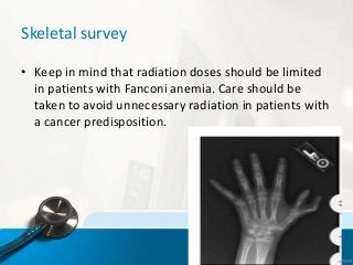 Skeletal survey
• Keep in mind that radiation doses should be limited
in patients with Fanconi anemia. Care should be
taken to avoid unnecessary radiation in patients with
a cancer predisposition.
 