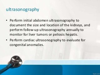 ultrasonography
• Perform initial abdomen ultrasonography to
document the size and location of the kidneys, and
perform follow-up ultrasonography annually to
monitor for liver tumors or peliosis hepatis.
• Perform cardiac ultrasonography to evaluate for
congenital anomalies.
 