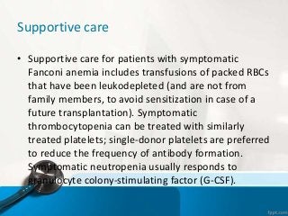 Supportive care
• Supportive care for patients with symptomatic
Fanconi anemia includes transfusions of packed RBCs
that have been leukodepleted (and are not from
family members, to avoid sensitization in case of a
future transplantation). Symptomatic
thrombocytopenia can be treated with similarly
treated platelets; single-donor platelets are preferred
to reduce the frequency of antibody formation.
Symptomatic neutropenia usually responds to
granulocyte colony-stimulating factor (G-CSF).
 