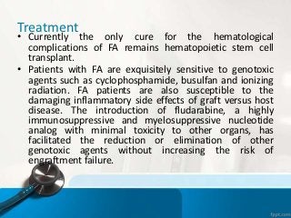 Treatment
• Currently the only cure for the hematological
complications of FA remains hematopoietic stem cell
transplant.
• Patients with FA are exquisitely sensitive to genotoxic
agents such as cyclophosphamide, busulfan and ionizing
radiation. FA patients are also susceptible to the
damaging inflammatory side effects of graft versus host
disease. The introduction of fludarabine, a highly
immunosuppressive and myelosuppressive nucleotide
analog with minimal toxicity to other organs, has
facilitated the reduction or elimination of other
genotoxic agents without increasing the risk of
engraftment failure.
 