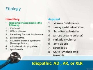 Etiology
Hereditary:
• Idiopathic or Accompanies the
following:
1. Cystinosis
2. Wilson disease
3. hereditary fructose intolerance,
4. galactosemia,
5. oculocerebrorenal syndrome
(Lowe syndrome),
6. mitochondrial cytopathies,
7. tyrosinemia.
Acquired
1. vitamin D deficiency.
2. Heavy metal intoxication
3. Renal transplantation
4. various drugs {see later}
5. multiple myeloma
6. amyloidosis
7. Sarcoidosis
8. Acute lymphoblastic
leukemia
Idiopathic: AD , AR, or XLR
 
