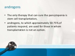 androgens
• The only therapy that can cure the pancytopenia is
stem cell transplantation,
• androgens, to which approximately 50-75% of
patients respond, are used for those in whom
transplantation is not an option.
 