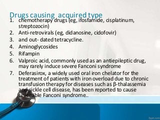 Drugs causing acquired type
1. chemotherapy drugs (eg, ifosfamide, cisplatinum,
streptozocin)
2. Anti-retrovirals (eg, didanosine, cidofovir)
3. and out- dated tetracycline.
4. Aminoglycosides
5. Rifampin
6. Valproic acid, commonly used as an antiepileptic drug,
may rarely induce severe Fanconi syndrome
7. Deferasirox, a widely used oral iron chelator for the
treatment of patients with iron overload due to chronic
transfusion therapy for diseases such as β-thalassemia
and sickle cell disease, has been reported to cause
reversible Fanconi syndrome..
 
