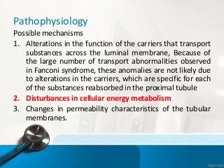 Pathophysiology
Possible mechanisms
1. Alterations in the function of the carriers that transport
substances across the luminal membrane, Because of
the large number of transport abnormalities observed
in Fanconi syndrome, these anomalies are not likely due
to alterations in the carriers, which are specific for each
of the substances reabsorbed in the proximal tubule
2. Disturbances in cellular energy metabolism
3. Changes in permeability characteristics of the tubular
membranes.
 