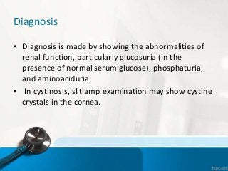 Diagnosis
• Diagnosis is made by showing the abnormalities of
renal function, particularly glucosuria (in the
presence of normal serum glucose), phosphaturia,
and aminoaciduria.
• In cystinosis, slitlamp examination may show cystine
crystals in the cornea.
 