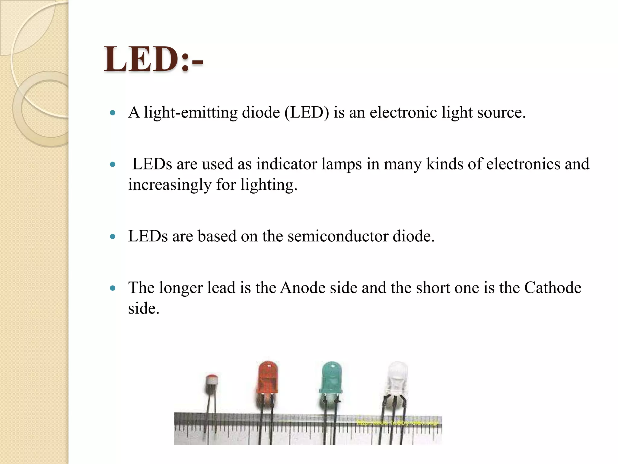 LED:

A light-emitting diode (LED) is an electronic light source.



LEDs are used as indicator lamps in many kinds of electronics and
increasingly for lighting.



LEDs are based on the semiconductor diode.



The longer lead is the Anode side and the short one is the Cathode
side.

 