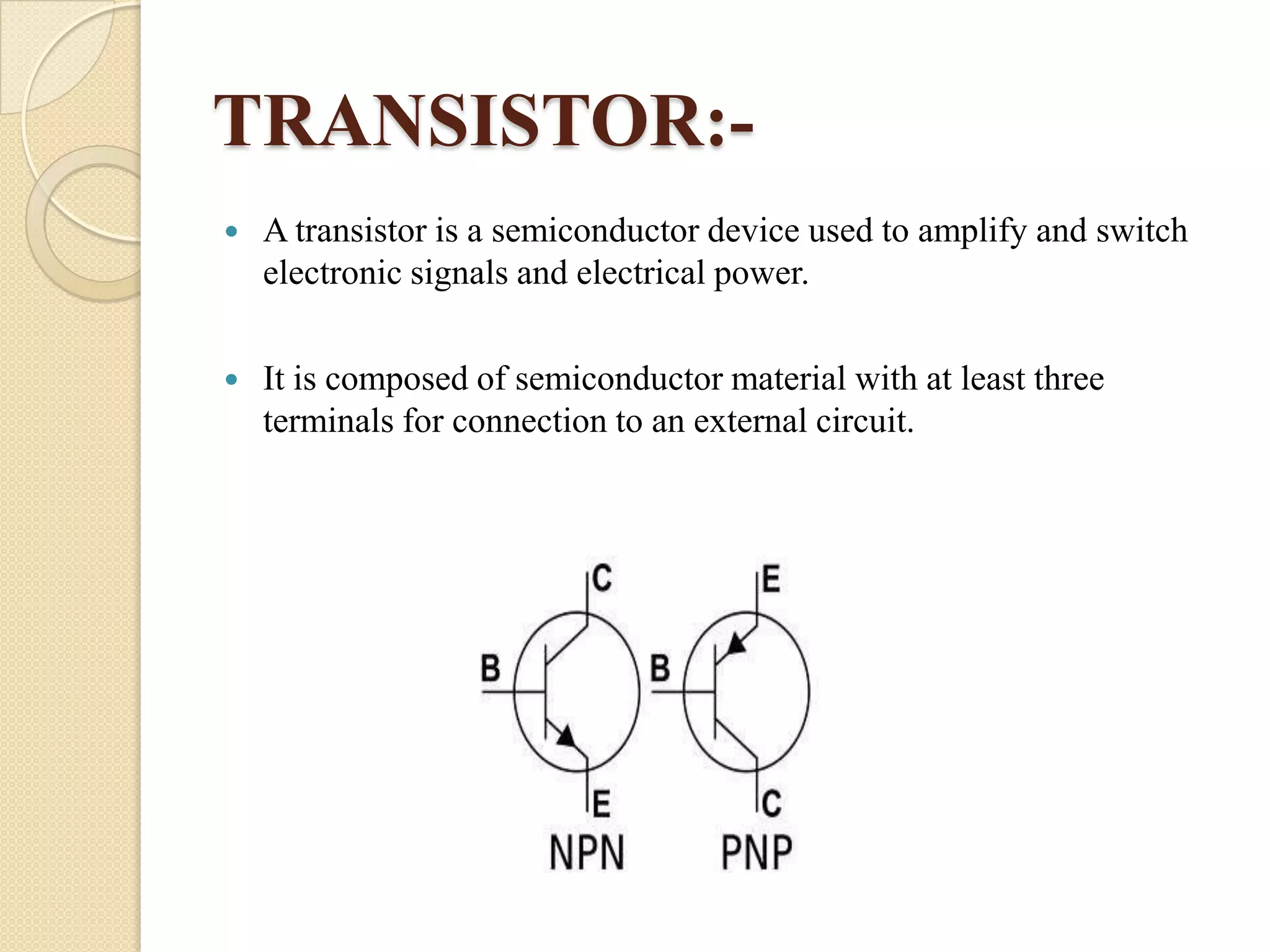 TRANSISTOR:

A transistor is a semiconductor device used to amplify and switch
electronic signals and electrical power.



It is composed of semiconductor material with at least three
terminals for connection to an external circuit.

 