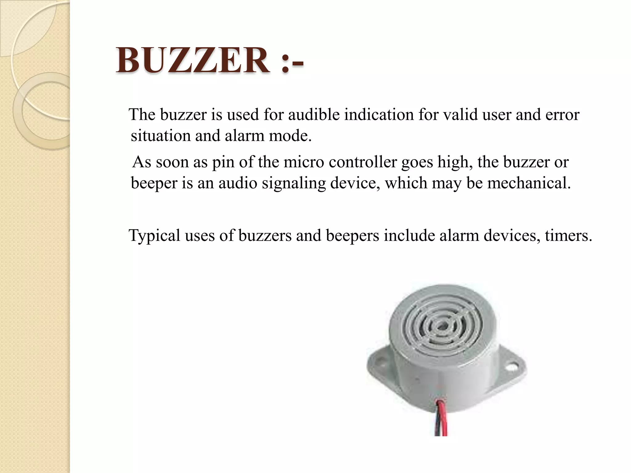 BUZZER :The buzzer is used for audible indication for valid user and error
situation and alarm mode.
As soon as pin of the micro controller goes high, the buzzer or
beeper is an audio signaling device, which may be mechanical.
Typical uses of buzzers and beepers include alarm devices, timers.

 