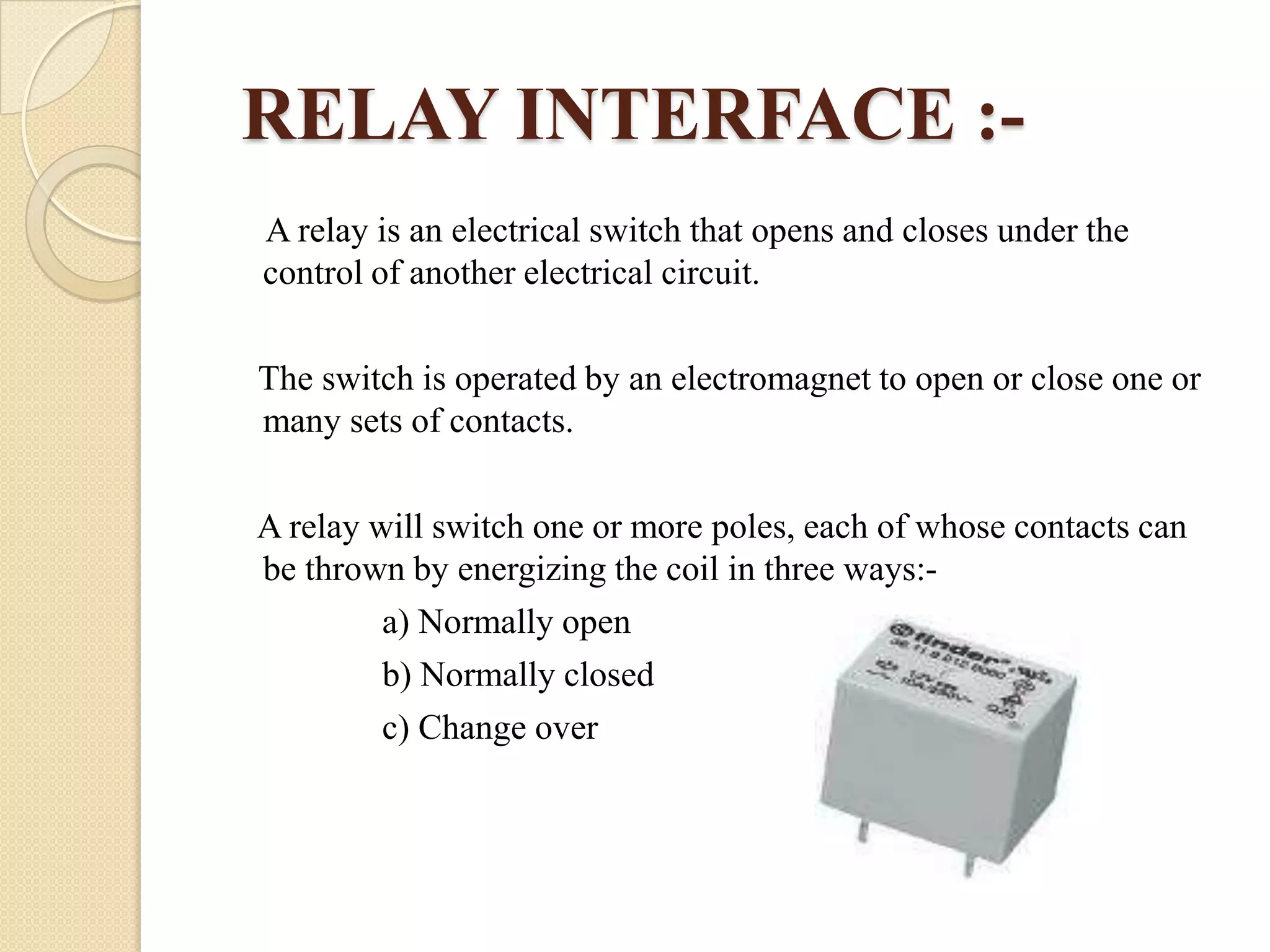 RELAY INTERFACE :A relay is an electrical switch that opens and closes under the
control of another electrical circuit.
The switch is operated by an electromagnet to open or close one or
many sets of contacts.
A relay will switch one or more poles, each of whose contacts can
be thrown by energizing the coil in three ways:a) Normally open
b) Normally closed
c) Change over

 