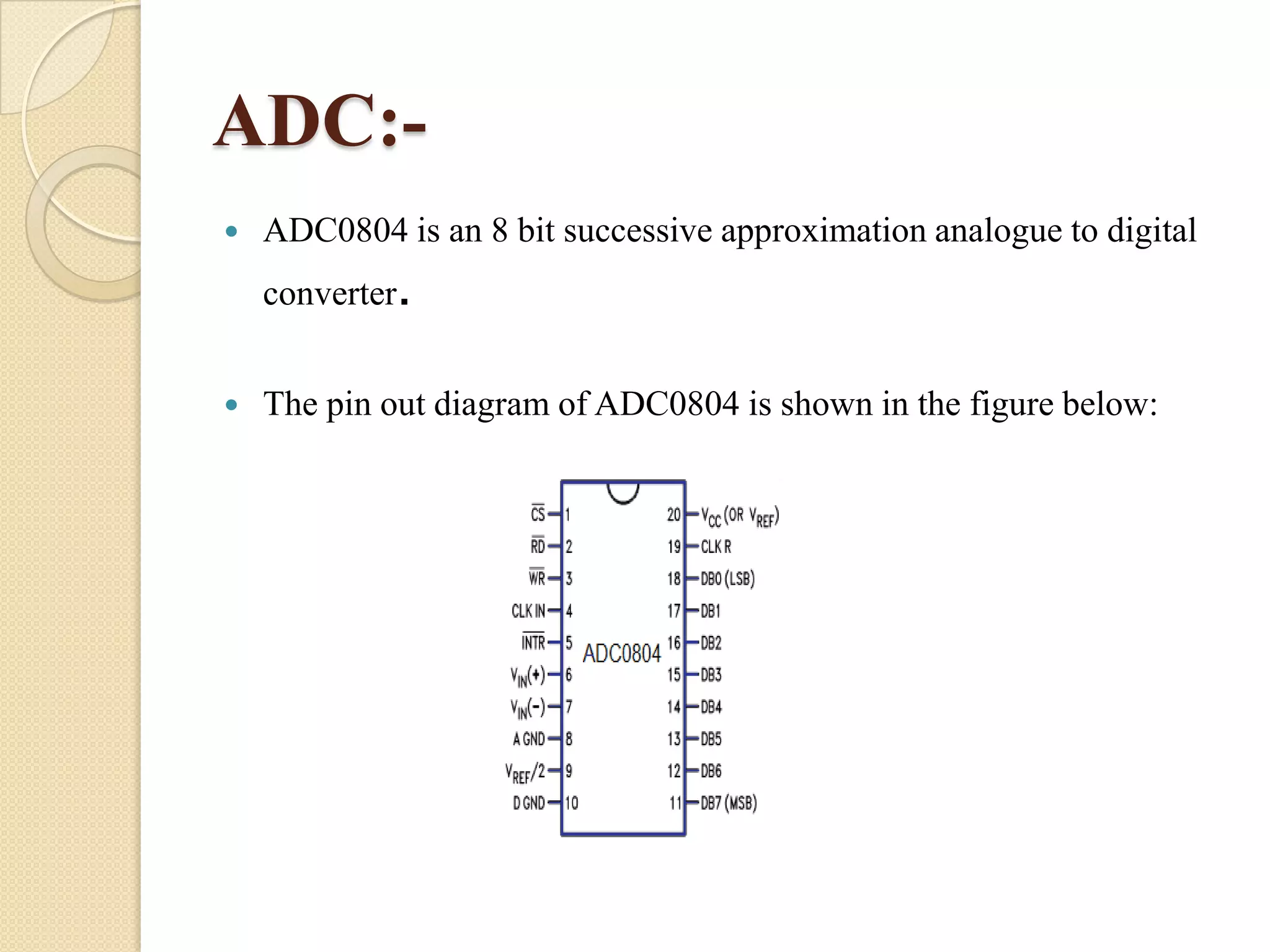 ADC:

ADC0804 is an 8 bit successive approximation analogue to digital
converter.



The pin out diagram of ADC0804 is shown in the figure below:

 
