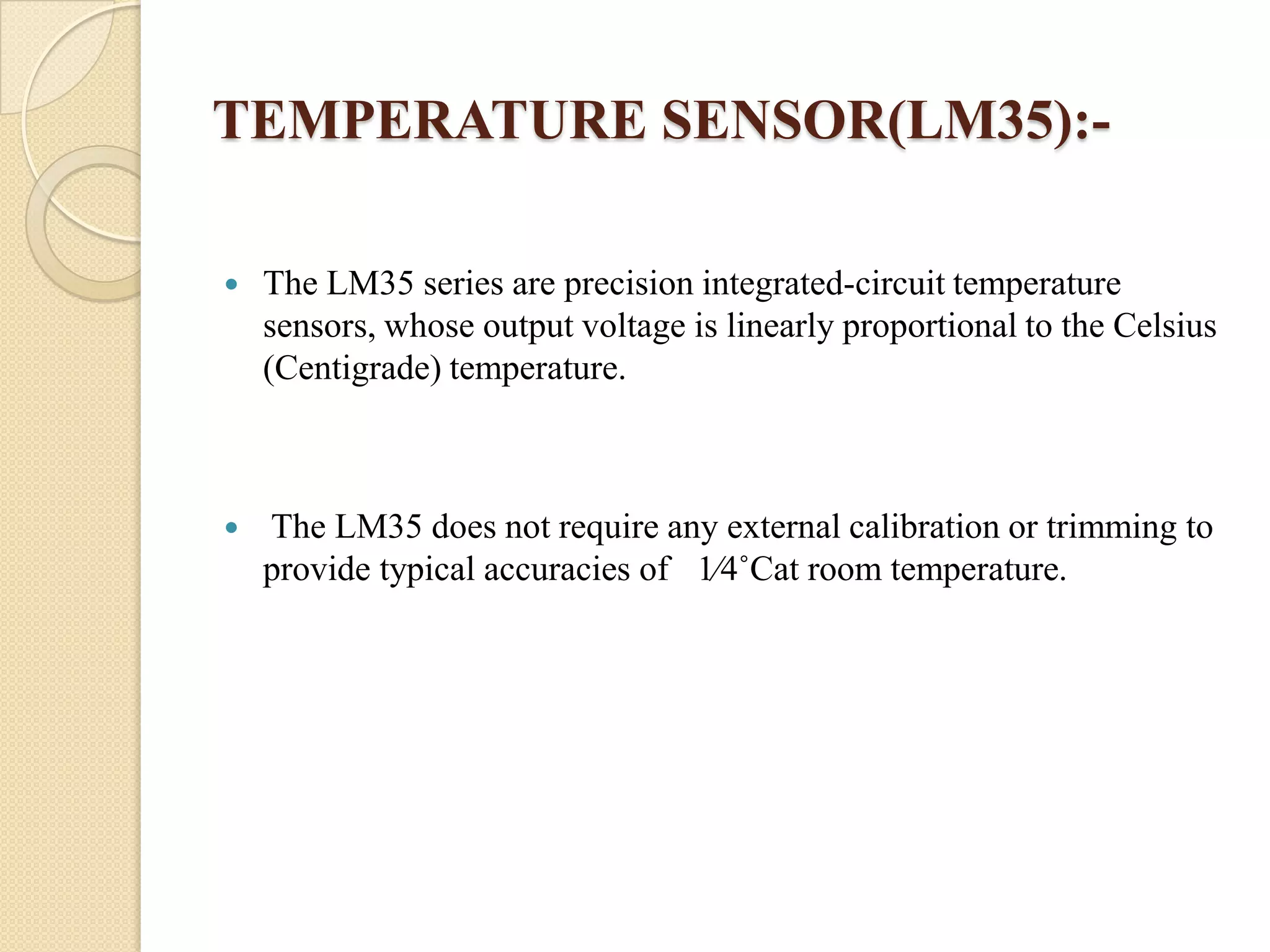 TEMPERATURE SENSOR(LM35):

The LM35 series are precision integrated-circuit temperature
sensors, whose output voltage is linearly proportional to the Celsius
(Centigrade) temperature.



The LM35 does not require any external calibration or trimming to
provide typical accuracies of 1⁄4˚Cat room temperature.

 