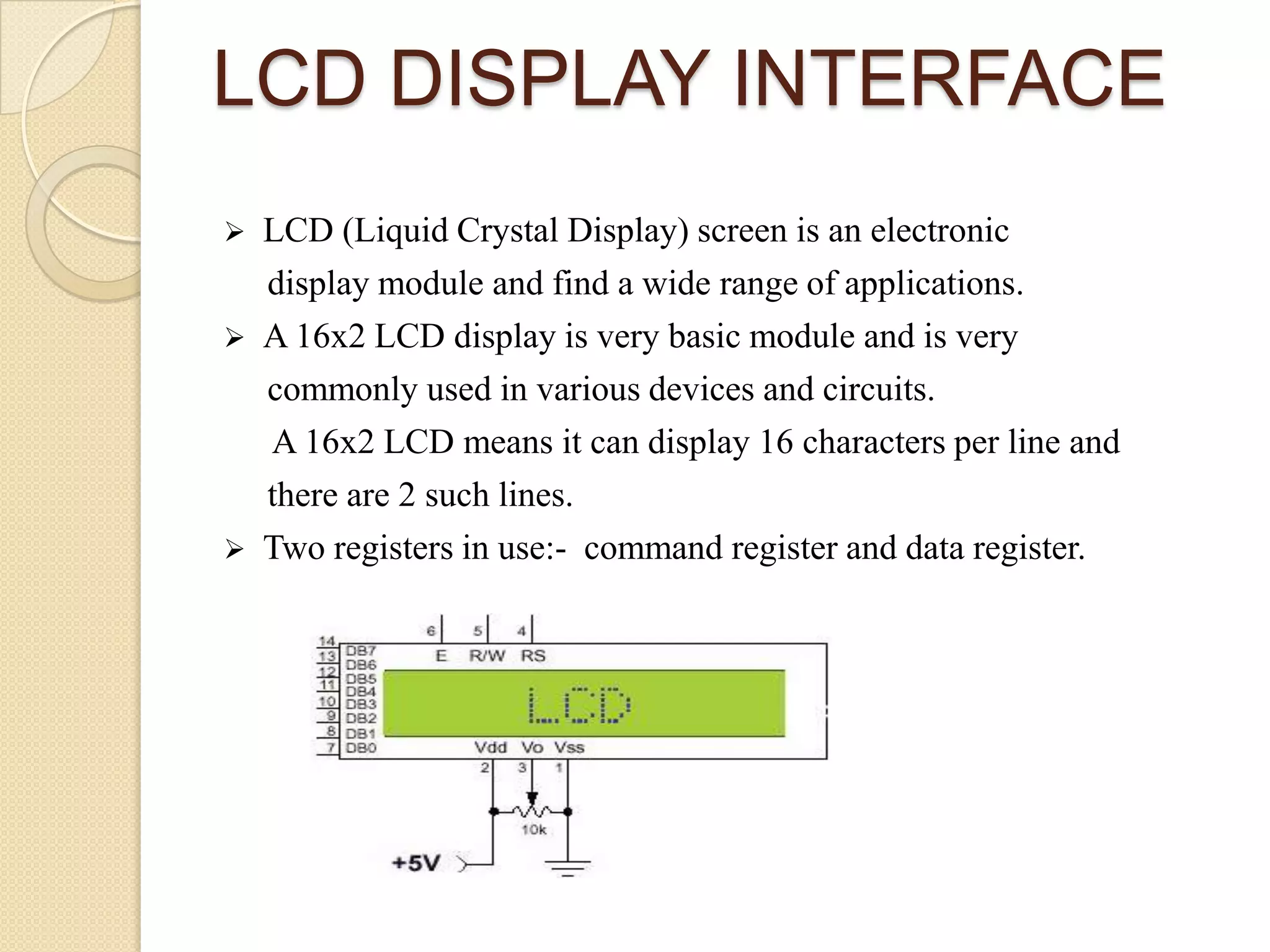 LCD DISPLAY INTERFACE






LCD (Liquid Crystal Display) screen is an electronic
display module and find a wide range of applications.
A 16x2 LCD display is very basic module and is very
commonly used in various devices and circuits.
A 16x2 LCD means it can display 16 characters per line and
there are 2 such lines.
Two registers in use:- command register and data register.

 