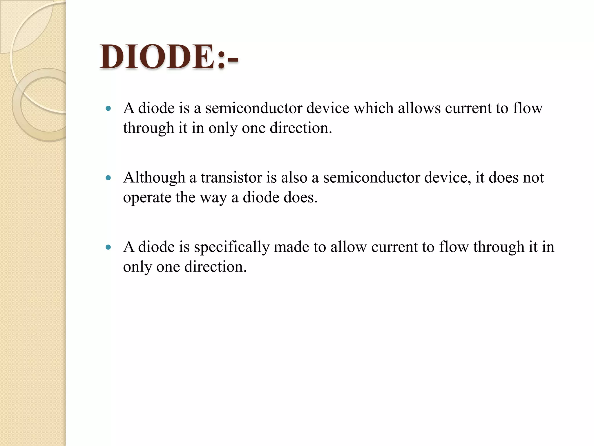 DIODE:

A diode is a semiconductor device which allows current to flow
through it in only one direction.



Although a transistor is also a semiconductor device, it does not
operate the way a diode does.



A diode is specifically made to allow current to flow through it in
only one direction.

 